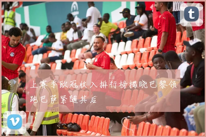 上赛季欧冠收入排行榜揭晓巴黎领跑巴萨紧随其后