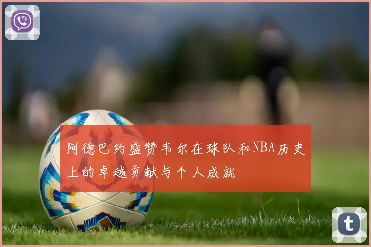 阿德巴约盛赞韦尔在球队和NBA历史上的卓越贡献与个人成就