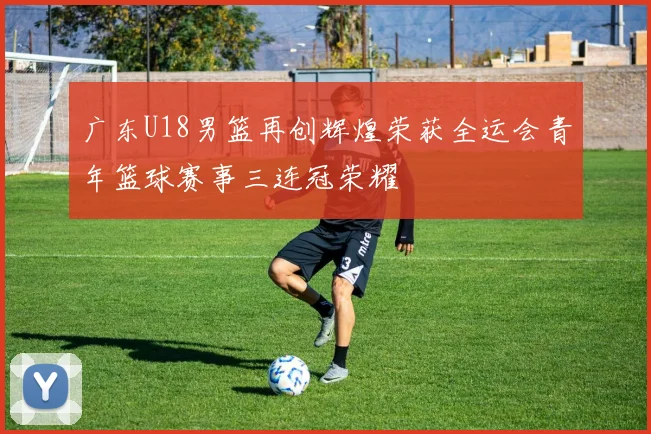 广东U18男篮再创辉煌荣获全运会青年篮球赛事三连冠荣耀