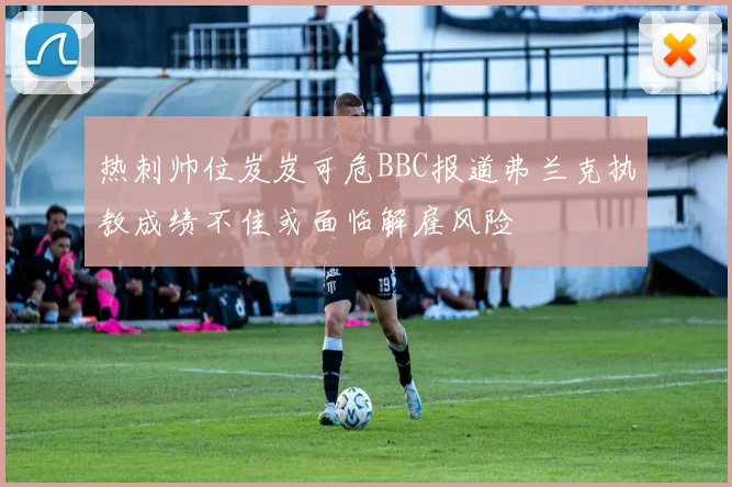 热刺帅位岌岌可危BBC报道弗兰克执教成绩不佳或面临解雇风险