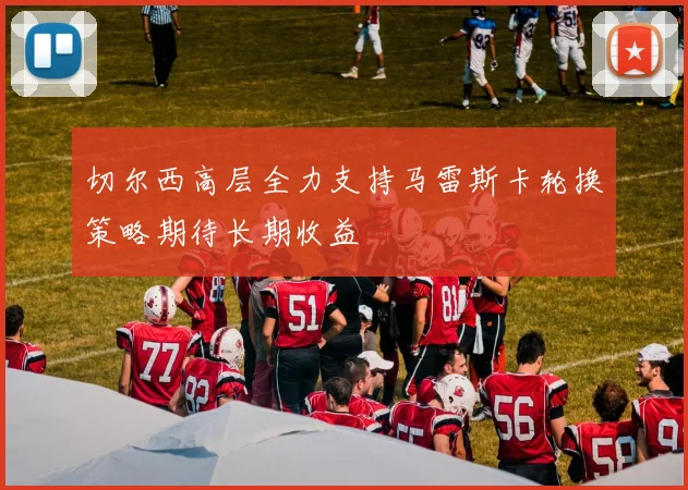 切尔西高层全力支持马雷斯卡轮换策略期待长期收益