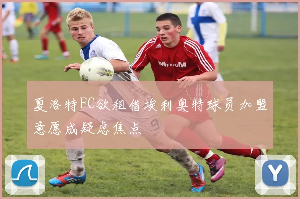 夏洛特FC欲租借埃利奥特球员加盟意愿成疑虑焦点