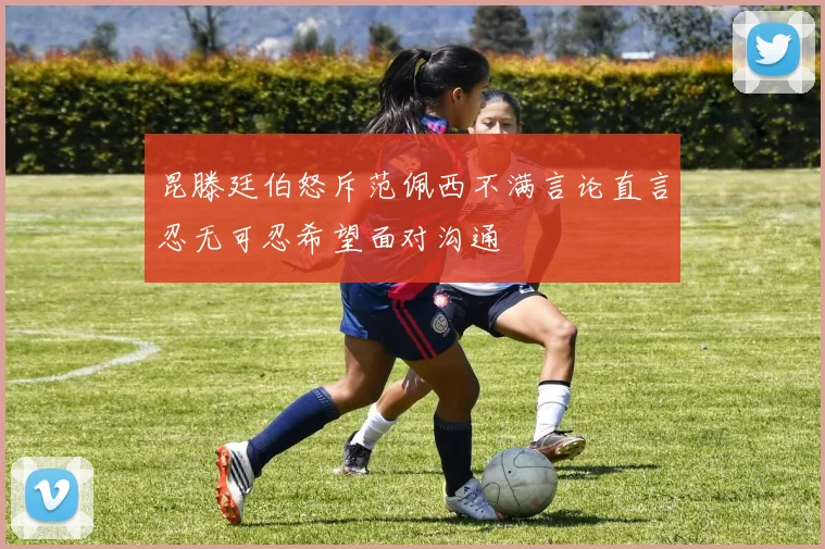 昆滕廷伯怒斥范佩西不满言论直言忍无可忍希望面对沟通