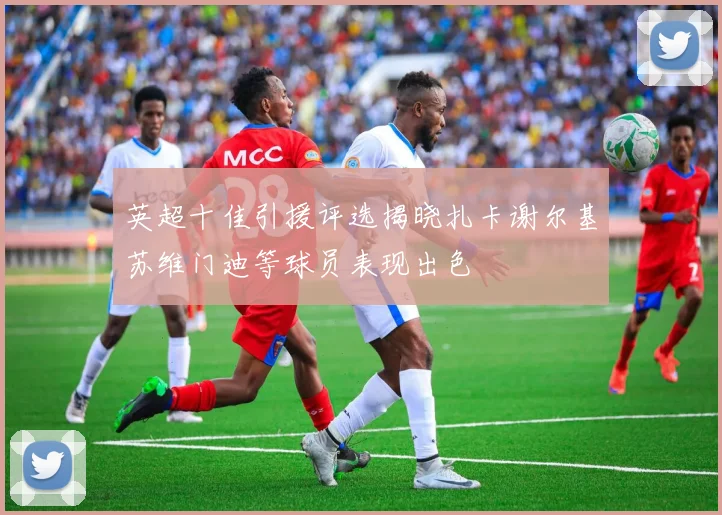 英超十佳引援评选揭晓扎卡谢尔基苏维门迪等球员表现出色