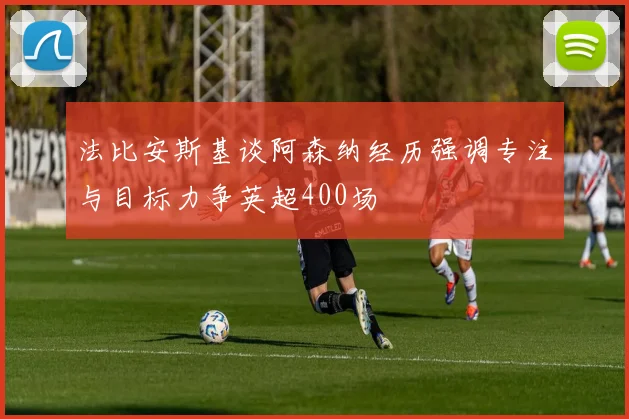 法比安斯基谈阿森纳经历强调专注与目标力争英超400场