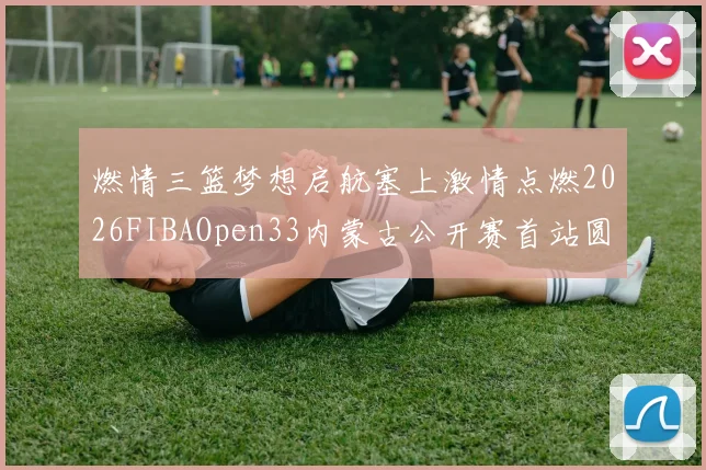 燃情三篮梦想启航塞上激情点燃2026FIBAOpen33内蒙古公开赛首站圆满落幕